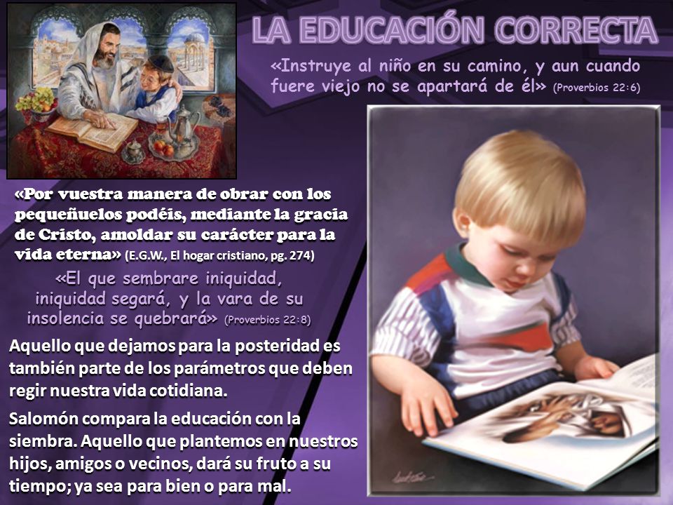 LA EDUCACIÓN CORRECTA «Instruye al niño en su camino, y aun cuando fuere viejo no se apartará de él» (Proverbios 22:6)