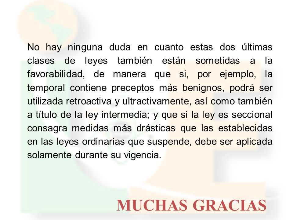 No hay ninguna duda en cuanto estas dos últimas clases de leyes también están sometidas a la favorabilidad, de manera que si, por ejemplo, la temporal contiene preceptos más benignos, podrá ser utilizada retroactiva y ultractivamente, así como también a título de la ley intermedia; y que si la ley es seccional consagra medidas más drásticas que las establecidas en las leyes ordinarias que suspende, debe ser aplicada solamente durante su vigencia.