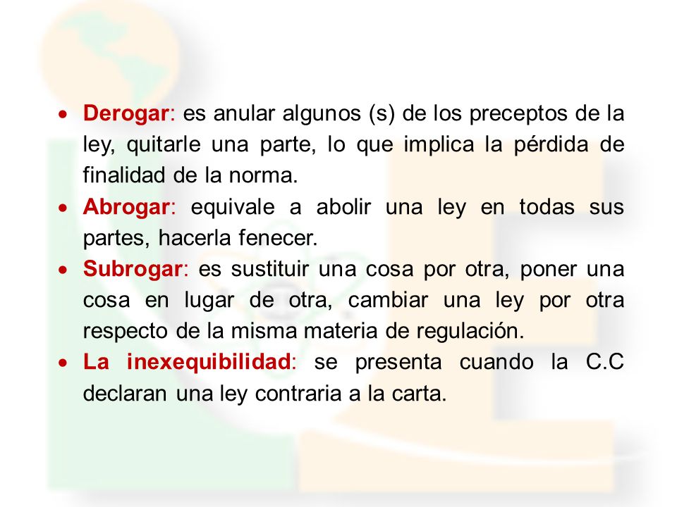 Derogar: es anular algunos (s) de los preceptos de la ley, quitarle una parte, lo que implica la pérdida de finalidad de la norma.