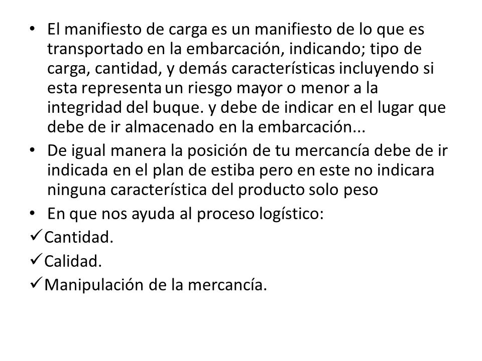 El manifiesto de carga es un manifiesto de lo que es transportado en la embarcación, indicando; tipo de carga, cantidad, y demás características incluyendo si esta representa un riesgo mayor o menor a la integridad del buque. y debe de indicar en el lugar que debe de ir almacenado en la embarcación...