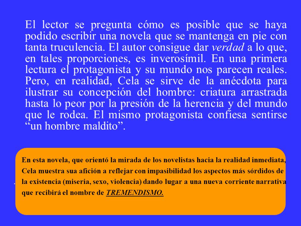 El lector se pregunta cómo es posible que se haya podido escribir una novela que se mantenga en pie con tanta truculencia. El autor consigue dar verdad a lo que, en tales proporciones, es inverosímil. En una primera lectura el protagonista y su mundo nos parecen reales. Pero, en realidad, Cela se sirve de la anécdota para ilustrar su concepción del hombre: criatura arrastrada hasta lo peor por la presión de la herencia y del mundo que le rodea. El mismo protagonista confiesa sentirse un hombre maldito .