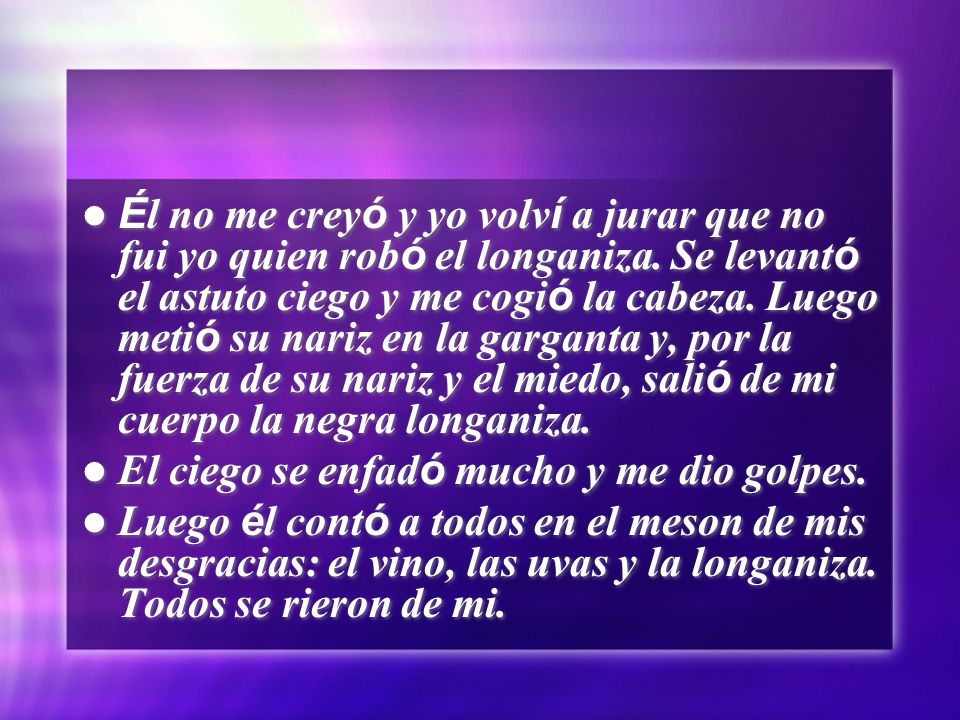 Él no me creyó y yo volví a jurar que no fui yo quien robó el longaniza. Se levantó el astuto ciego y me cogió la cabeza. Luego metió su nariz en la garganta y, por la fuerza de su nariz y el miedo, salió de mi cuerpo la negra longaniza.