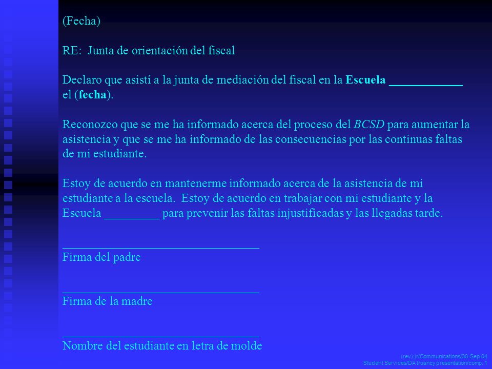 (Fecha) RE: Junta de orientación del fiscal Declaro que asistí a la junta de mediación del fiscal en la Escuela ____________ el (fecha). Reconozco que se me ha informado acerca del proceso del BCSD para aumentar la asistencia y que se me ha informado de las consecuencias por las continuas faltas de mi estudiante. Estoy de acuerdo en mantenerme informado acerca de la asistencia de mi estudiante a la escuela. Estoy de acuerdo en trabajar con mi estudiante y la Escuela _________ para prevenir las faltas injustificadas y las llegadas tarde. ________________________________ Firma del padre ________________________________ Firma de la madre ________________________________ Nombre del estudiante en letra de molde