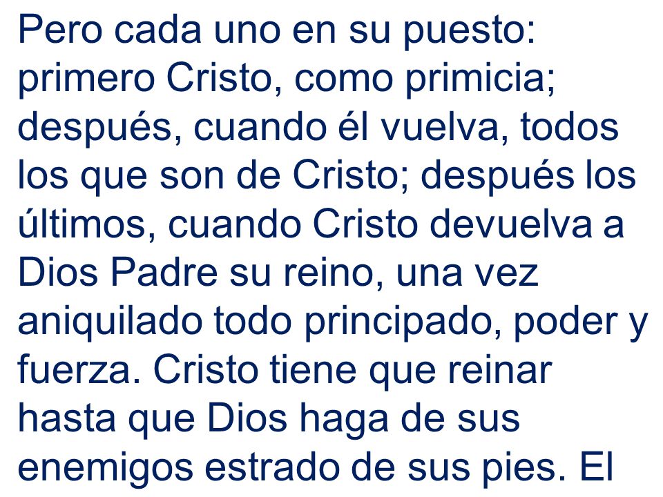 Pero cada uno en su puesto: primero Cristo, como primicia; después, cuando él vuelva, todos los que son de Cristo; después los últimos, cuando Cristo devuelva a Dios Padre su reino, una vez aniquilado todo principado, poder y fuerza.