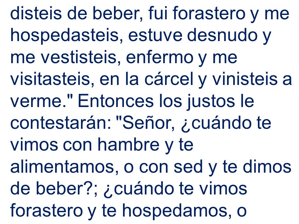 disteis de beber, fui forastero y me hospedasteis, estuve desnudo y me vestisteis, enfermo y me visitasteis, en la cárcel y vinisteis a verme. Entonces los justos le contestarán: Señor, ¿cuándo te vimos con hambre y te alimentamos, o con sed y te dimos de beber ; ¿cuándo te vimos forastero y te hospedamos, o