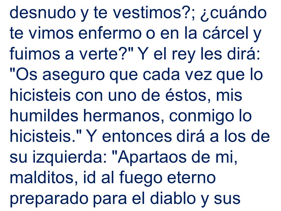 desnudo y te vestimos ; ¿cuándo te vimos enfermo o en la cárcel y fuimos a verte Y el rey les dirá: Os aseguro que cada vez que lo hicisteis con uno de éstos, mis humildes hermanos, conmigo lo hicisteis. Y entonces dirá a los de su izquierda: Apartaos de mi, malditos, id al fuego eterno preparado para el diablo y sus