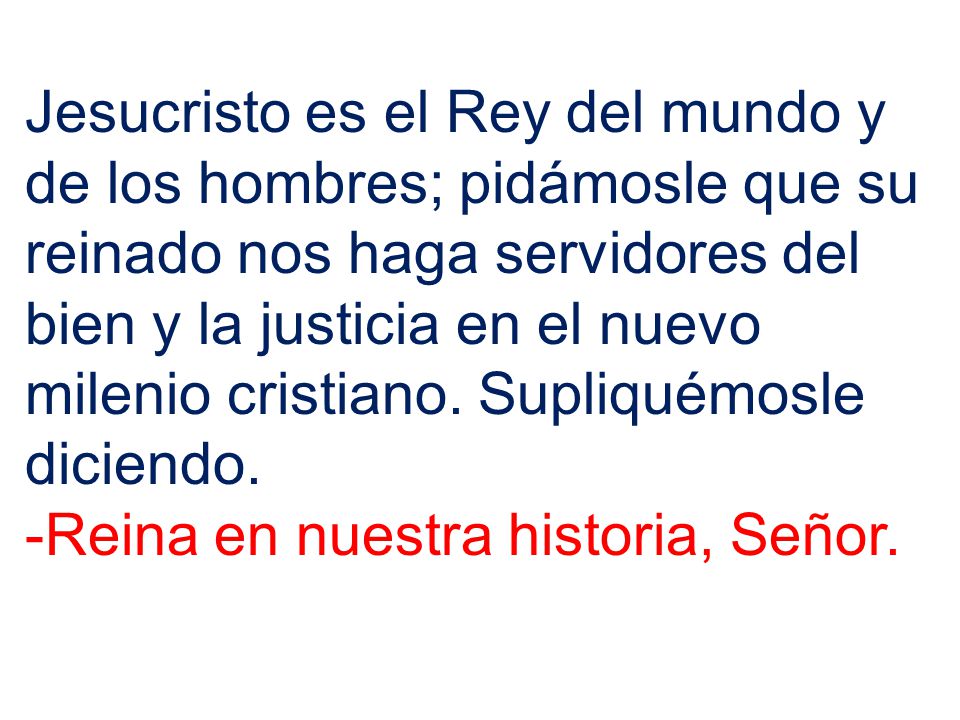 Jesucristo es el Rey del mundo y de los hombres; pidámosle que su reinado nos haga servidores del bien y la justicia en el nuevo milenio cristiano. Supliquémosle diciendo.