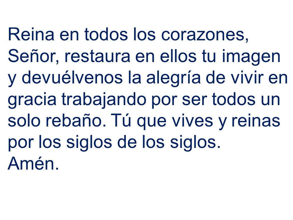 Reina en todos los corazones, Señor, restaura en ellos tu imagen y devuélvenos la alegría de vivir en gracia trabajando por ser todos un solo rebaño. Tú que vives y reinas por los siglos de los siglos.