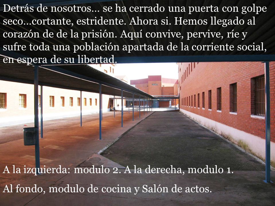Detrás de nosotros… se ha cerrado una puerta con golpe seco…cortante, estridente. Ahora si. Hemos llegado al corazón de de la prisión. Aquí convive, pervive, ríe y sufre toda una población apartada de la corriente social, en espera de su libertad.