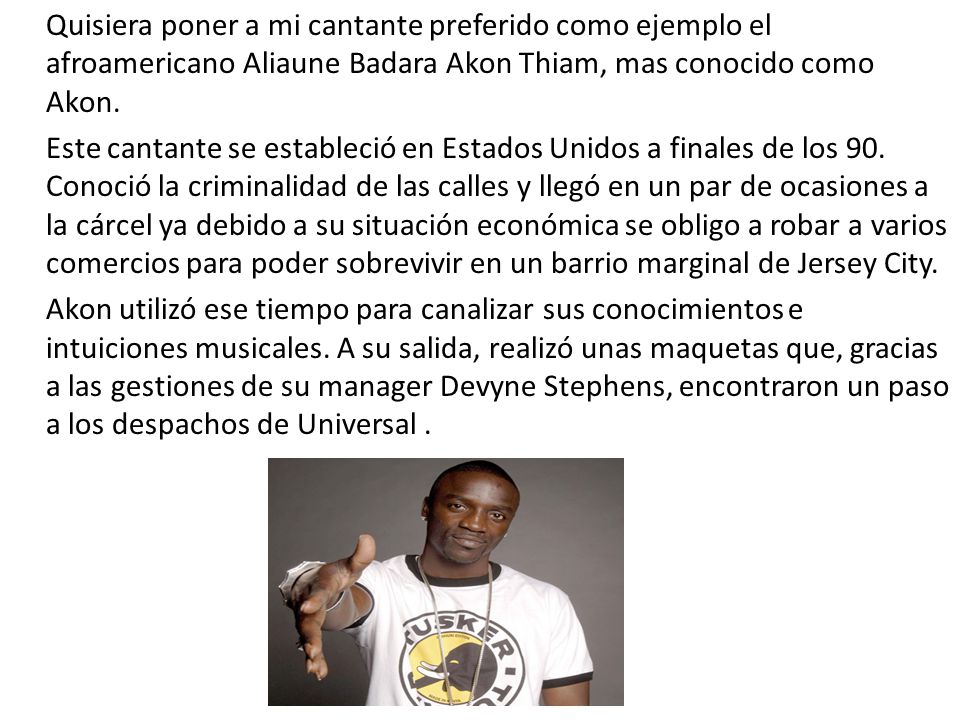 Quisiera poner a mi cantante preferido como ejemplo el afroamericano Aliaune Badara Akon Thiam, mas conocido como Akon.