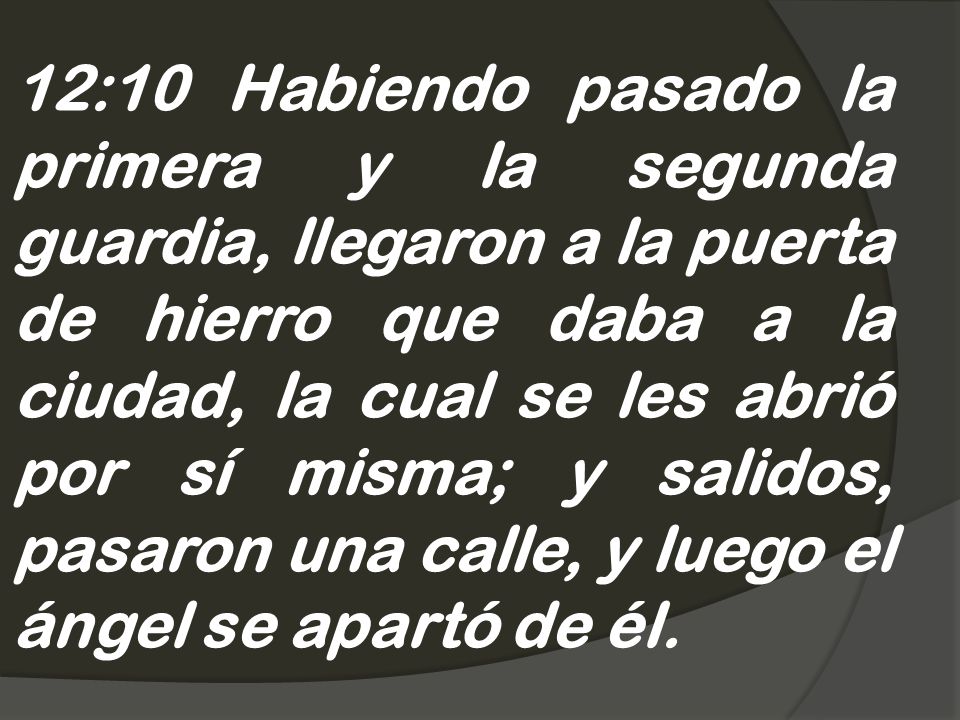12:10 Habiendo pasado la primera y la segunda guardia, llegaron a la puerta de hierro que daba a la ciudad, la cual se les abrió por sí misma; y salidos, pasaron una calle, y luego el ángel se apartó de él.