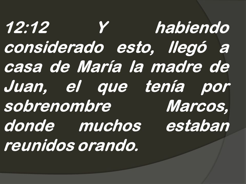 12:12 Y habiendo considerado esto, llegó a casa de María la madre de Juan, el que tenía por sobrenombre Marcos, donde muchos estaban reunidos orando.