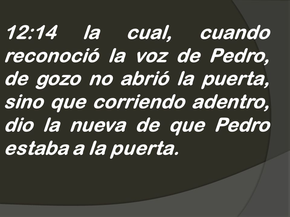 12:14 la cual, cuando reconoció la voz de Pedro, de gozo no abrió la puerta, sino que corriendo adentro, dio la nueva de que Pedro estaba a la puerta.