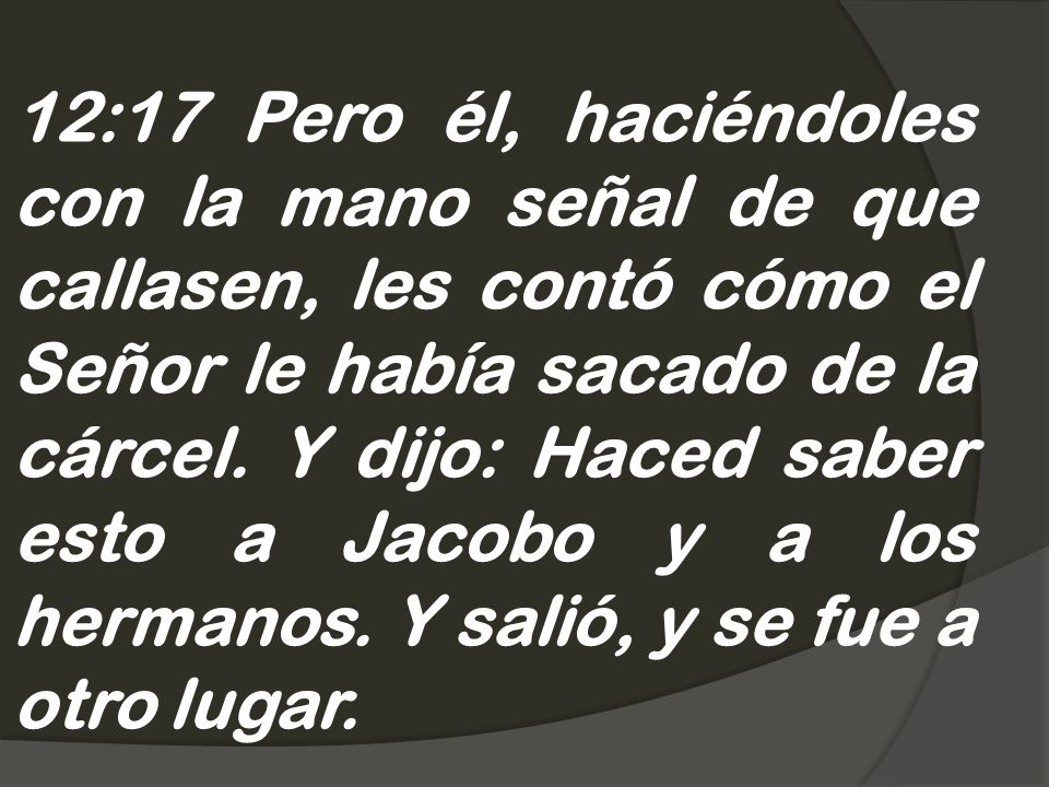 12:17 Pero él, haciéndoles con la mano señal de que callasen, les contó cómo el Señor le había sacado de la cárcel.