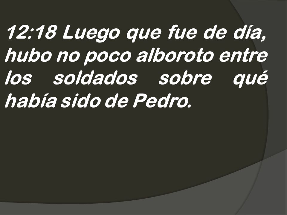 12:18 Luego que fue de día, hubo no poco alboroto entre los soldados sobre qué había sido de Pedro.