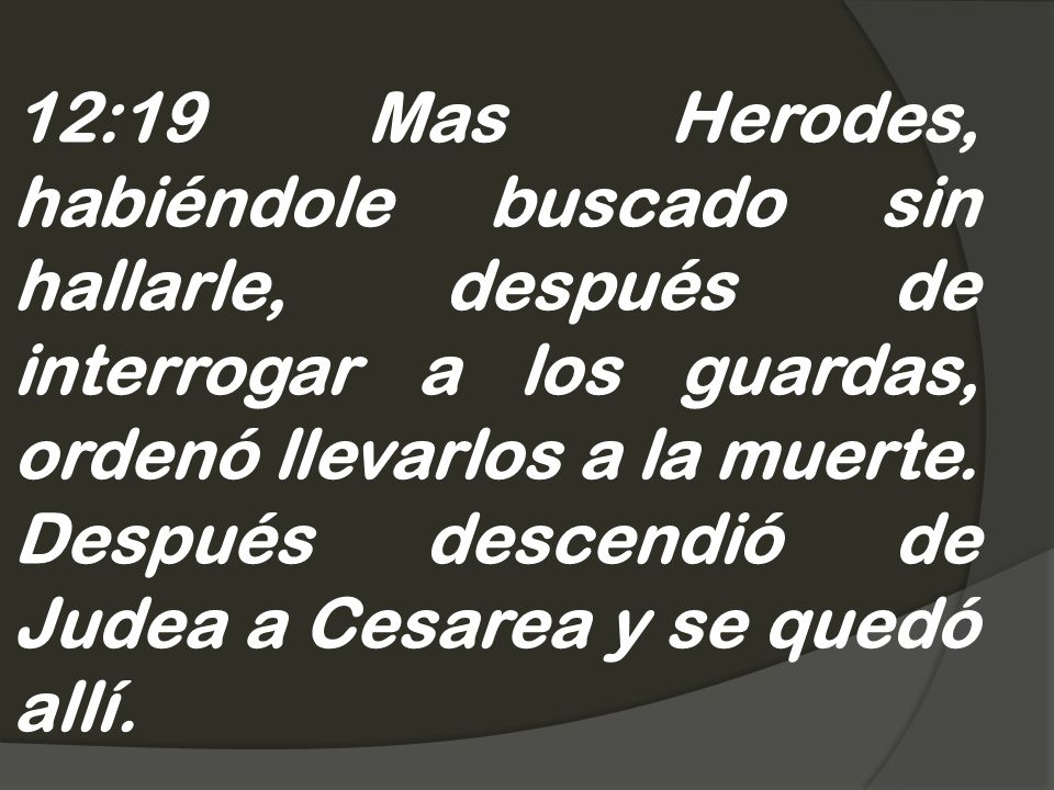 12:19 Mas Herodes, habiéndole buscado sin hallarle, después de interrogar a los guardas, ordenó llevarlos a la muerte.