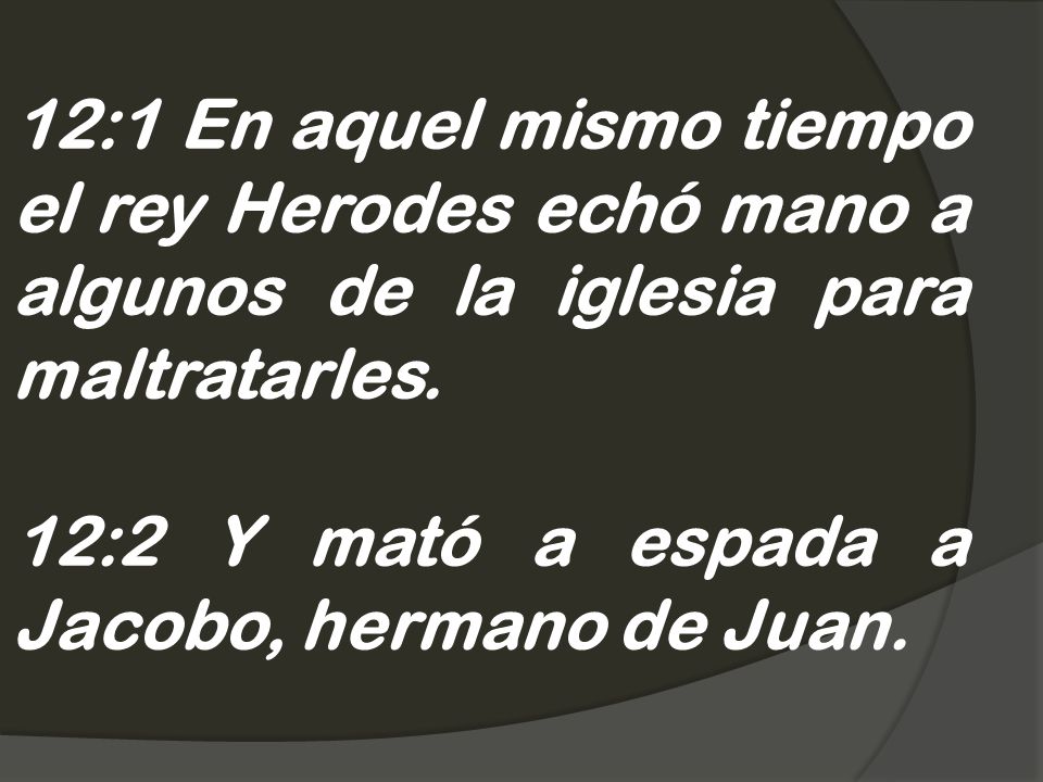 12:1 En aquel mismo tiempo el rey Herodes echó mano a algunos de la iglesia para maltratarles.
