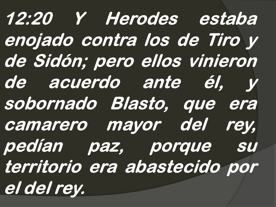 12:20 Y Herodes estaba enojado contra los de Tiro y de Sidón; pero ellos vinieron de acuerdo ante él, y sobornado Blasto, que era camarero mayor del rey, pedían paz, porque su territorio era abastecido por el del rey.
