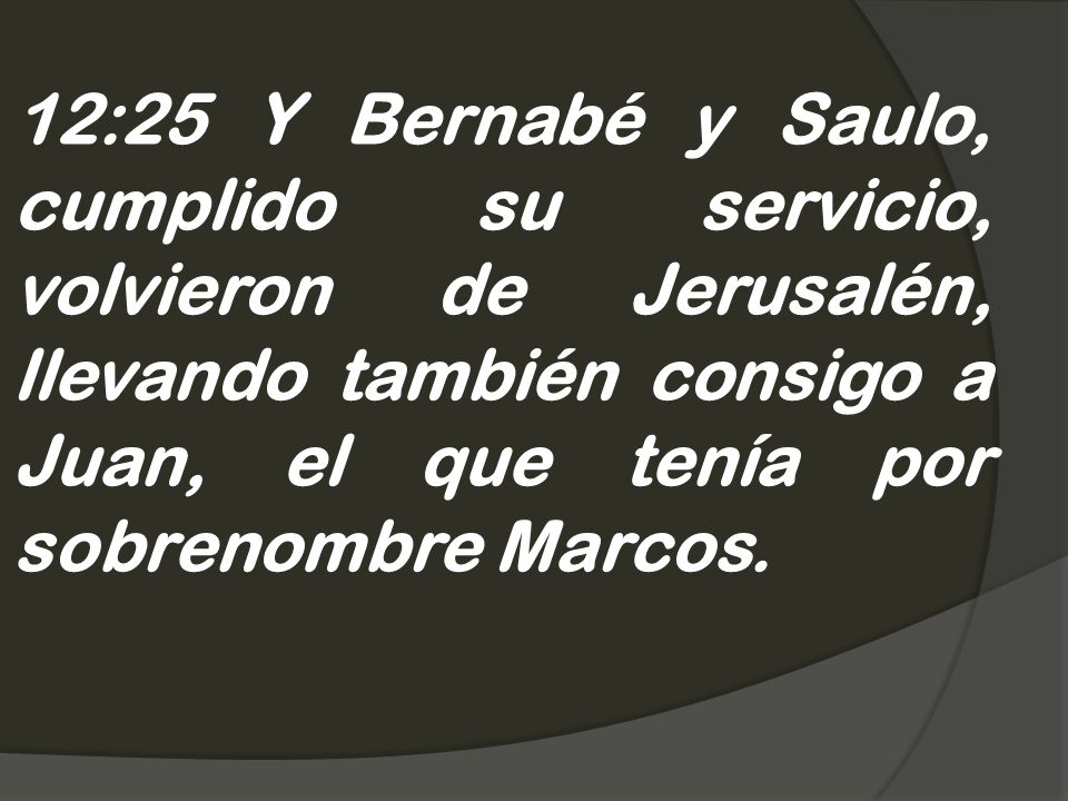 12:25 Y Bernabé y Saulo, cumplido su servicio, volvieron de Jerusalén, llevando también consigo a Juan, el que tenía por sobrenombre Marcos.