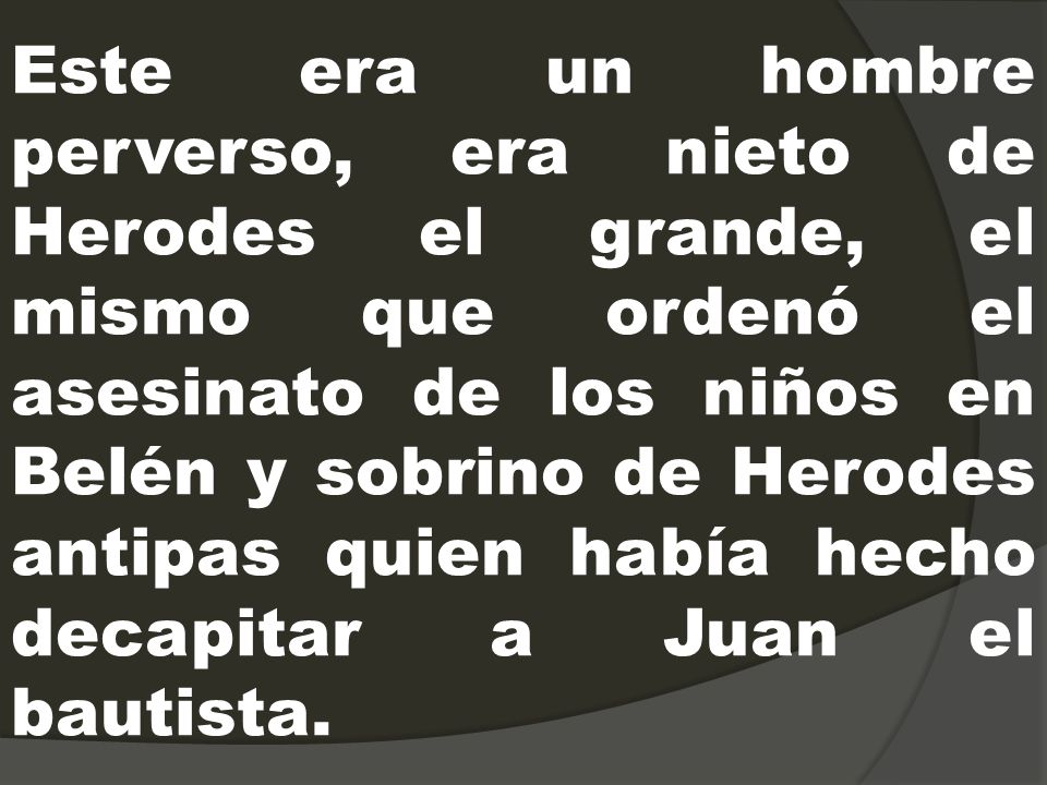 Este era un hombre perverso, era nieto de Herodes el grande, el mismo que ordenó el asesinato de los niños en Belén y sobrino de Herodes antipas quien había hecho decapitar a Juan el bautista.