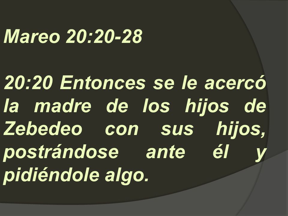 Mareo 20: :20 Entonces se le acercó la madre de los hijos de Zebedeo con sus hijos, postrándose ante él y pidiéndole algo.