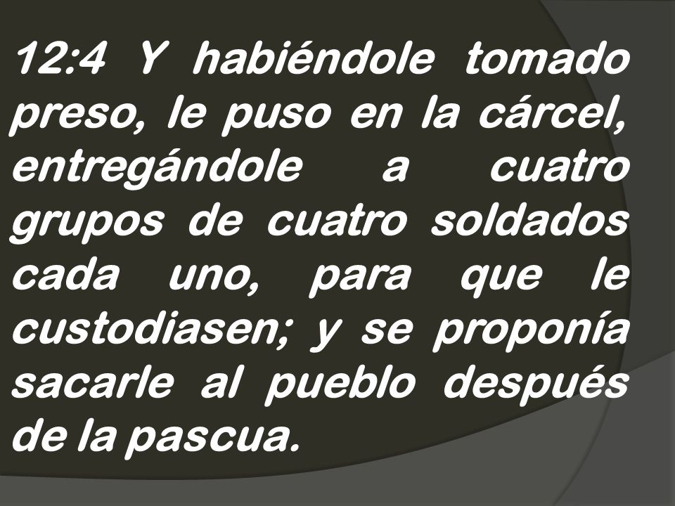 12:4 Y habiéndole tomado preso, le puso en la cárcel, entregándole a cuatro grupos de cuatro soldados cada uno, para que le custodiasen; y se proponía sacarle al pueblo después de la pascua.