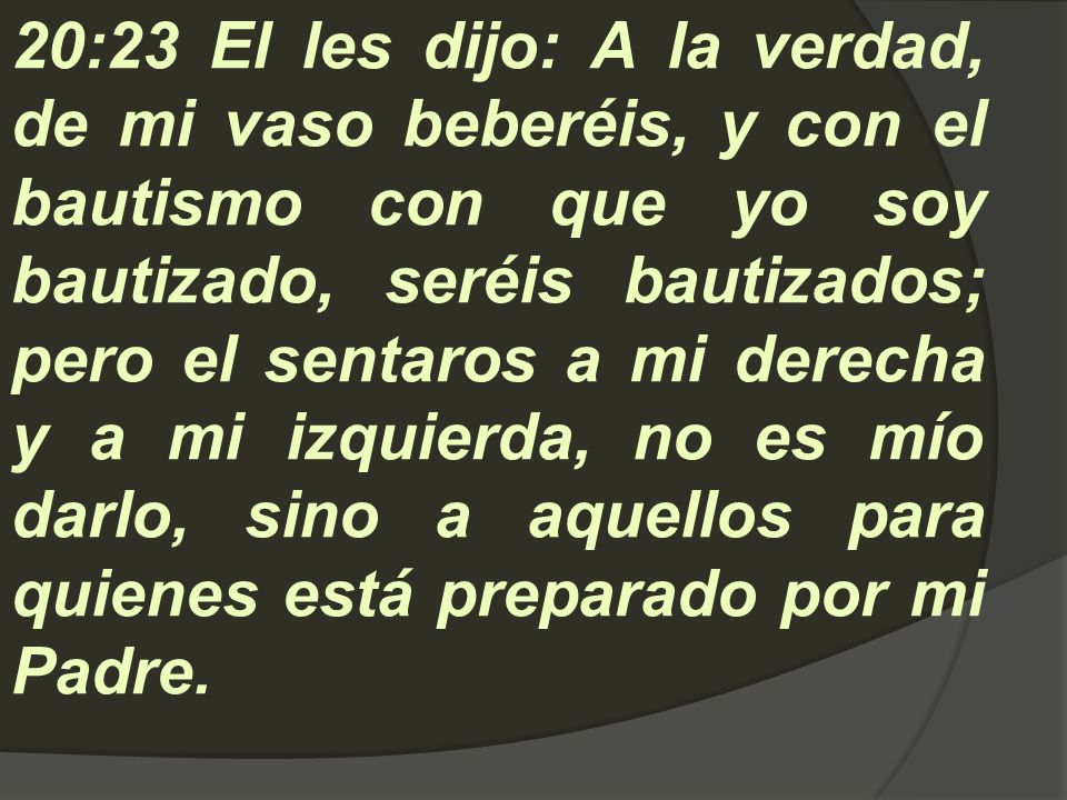 20:23 El les dijo: A la verdad, de mi vaso beberéis, y con el bautismo con que yo soy bautizado, seréis bautizados; pero el sentaros a mi derecha y a mi izquierda, no es mío darlo, sino a aquellos para quienes está preparado por mi Padre.