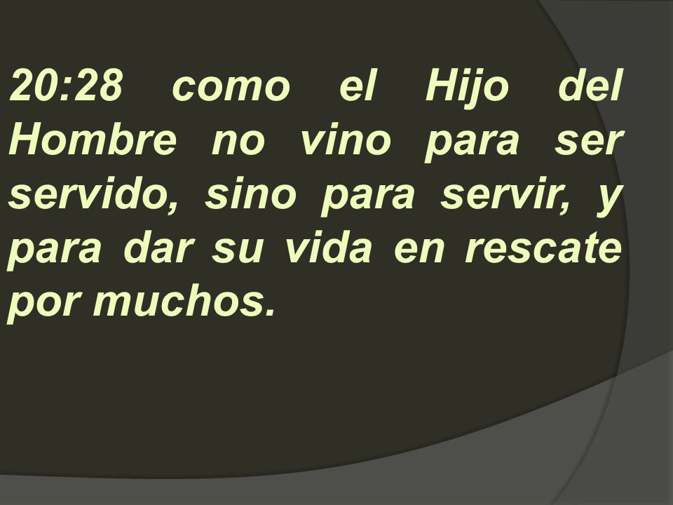 20:28 como el Hijo del Hombre no vino para ser servido, sino para servir, y para dar su vida en rescate por muchos.
