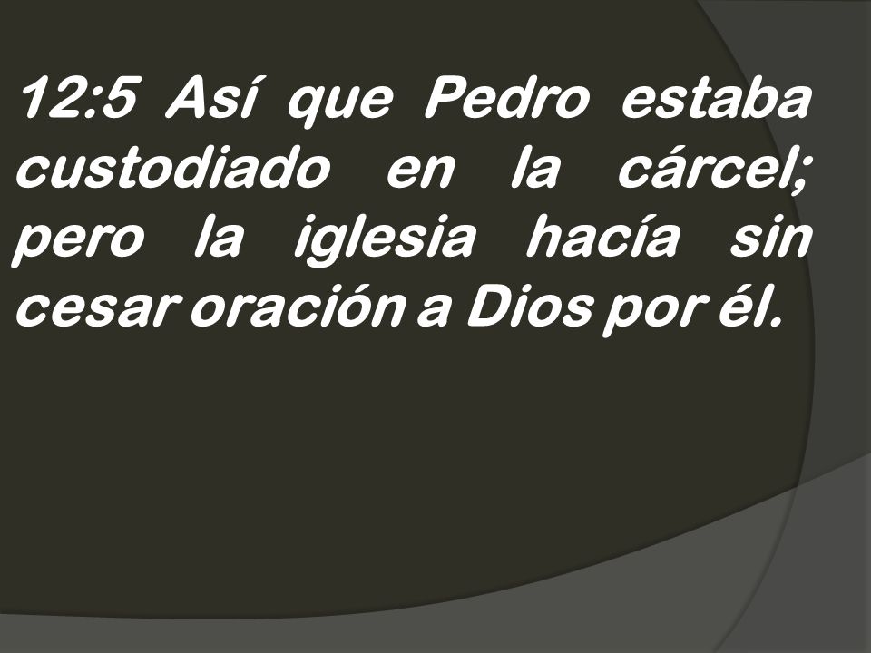 12:5 Así que Pedro estaba custodiado en la cárcel; pero la iglesia hacía sin cesar oración a Dios por él.