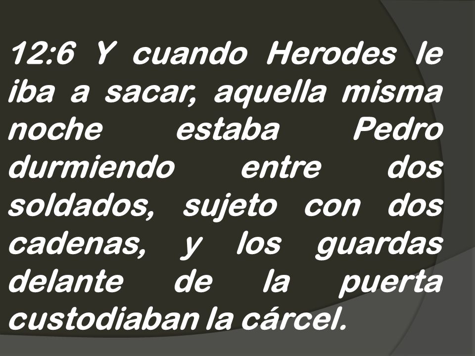 12:6 Y cuando Herodes le iba a sacar, aquella misma noche estaba Pedro durmiendo entre dos soldados, sujeto con dos cadenas, y los guardas delante de la puerta custodiaban la cárcel.
