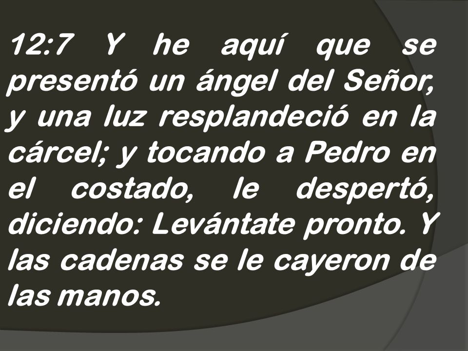 12:7 Y he aquí que se presentó un ángel del Señor, y una luz resplandeció en la cárcel; y tocando a Pedro en el costado, le despertó, diciendo: Levántate pronto.