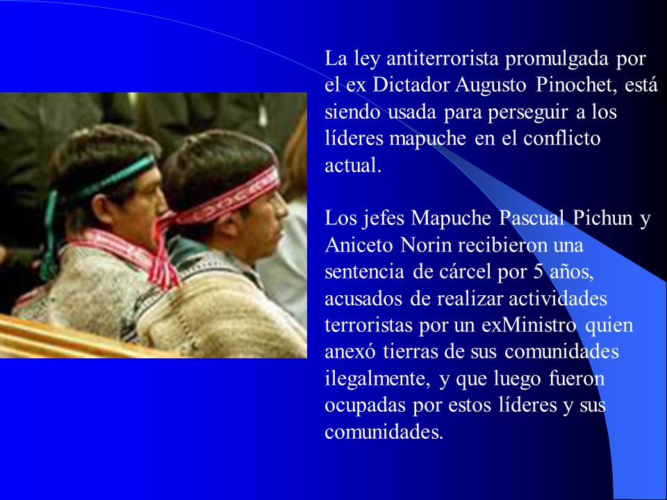 La ley antiterrorista promulgada por el ex Dictador Augusto Pinochet, está siendo usada para perseguir a los líderes mapuche en el conflicto actual.