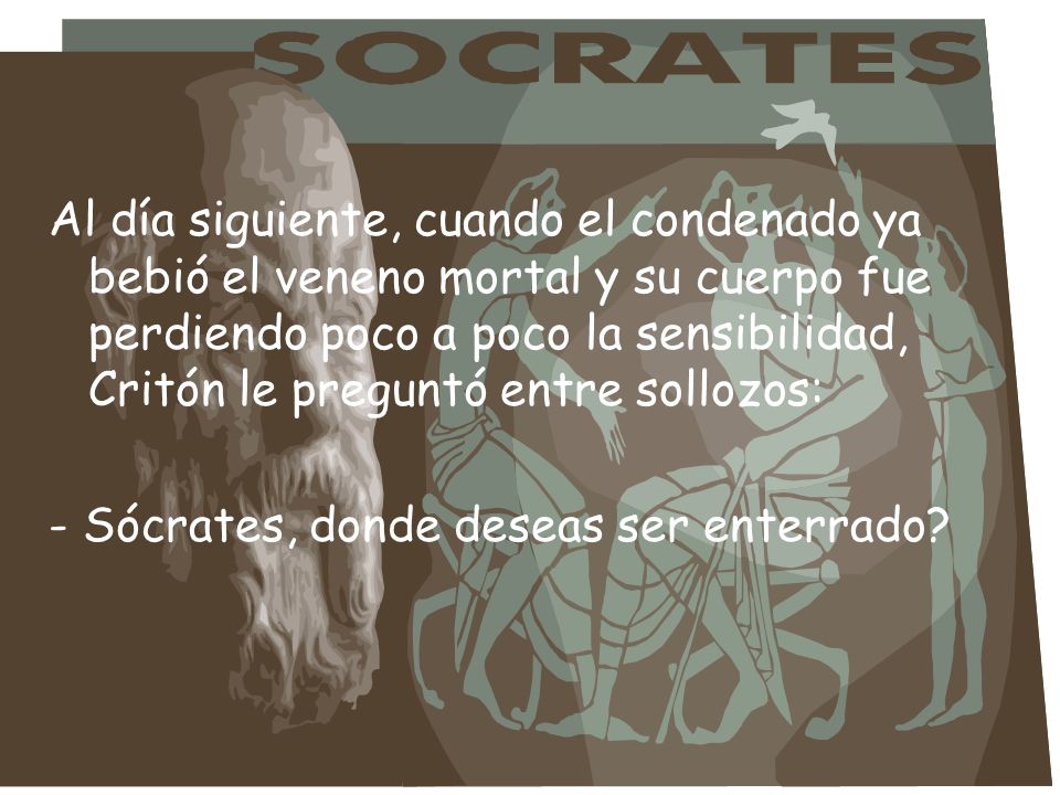 Al día siguiente, cuando el condenado ya bebió el veneno mortal y su cuerpo fue perdiendo poco a poco la sensibilidad, Critón le preguntó entre sollozos: