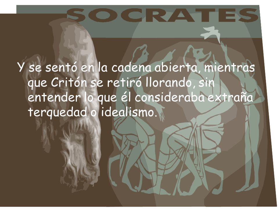 Y se sentó en la cadena abierta, mientras que Critón se retiró llorando, sin entender lo que él consideraba extraña terquedad o idealismo.
