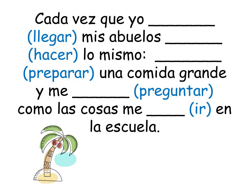 Cada vez que yo _______ (llegar) mis abuelos ______ (hacer) lo mismo: _______ (preparar) una comida grande y me ______ (preguntar) como las cosas me ____ (ir) en la escuela.