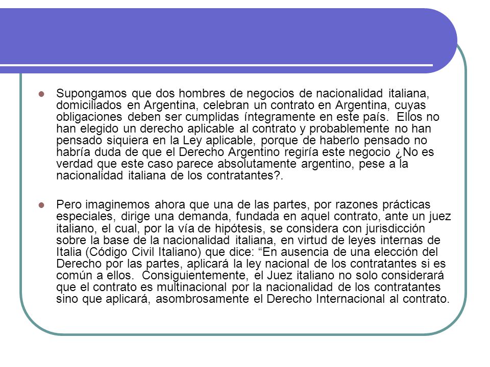 Supongamos que dos hombres de negocios de nacionalidad italiana, domiciliados en Argentina, celebran un contrato en Argentina, cuyas obligaciones deben ser cumplidas íntegramente en este país. Ellos no han elegido un derecho aplicable al contrato y probablemente no han pensado siquiera en la Ley aplicable, porque de haberlo pensado no habría duda de que el Derecho Argentino regiría este negocio ¿No es verdad que este caso parece absolutamente argentino, pese a la nacionalidad italiana de los contratantes .