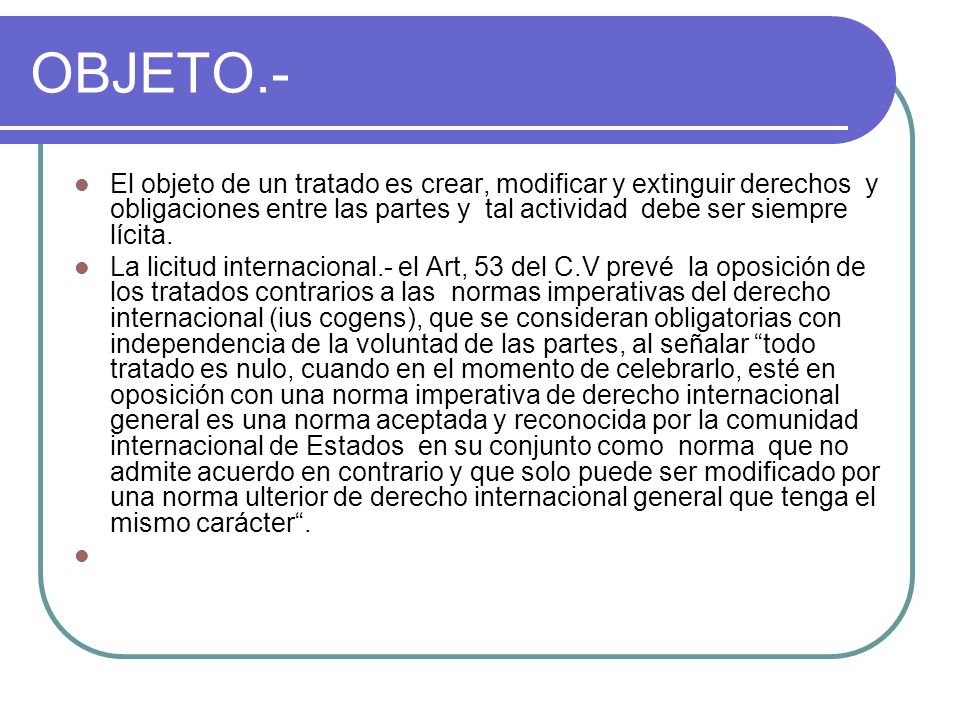 OBJETO.- El objeto de un tratado es crear, modificar y extinguir derechos y obligaciones entre las partes y tal actividad debe ser siempre lícita.