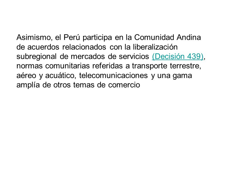 Asimismo, el Perú participa en la Comunidad Andina de acuerdos relacionados con la liberalización subregional de mercados de servicios (Decisión 439), normas comunitarias referidas a transporte terrestre, aéreo y acuático, telecomunicaciones y una gama amplía de otros temas de comercio