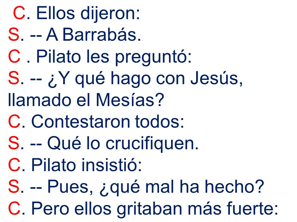 C. Ellos dijeron: S. -- A Barrabás. C . Pilato les preguntó: S. -- ¿Y qué hago con Jesús, llamado el Mesías