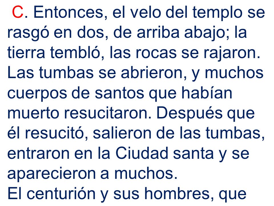 C. Entonces, el velo del templo se rasgó en dos, de arriba abajo; la tierra tembló, las rocas se rajaron. Las tumbas se abrieron, y muchos cuerpos de santos que habían muerto resucitaron. Después que él resucitó, salieron de las tumbas, entraron en la Ciudad santa y se aparecieron a muchos.