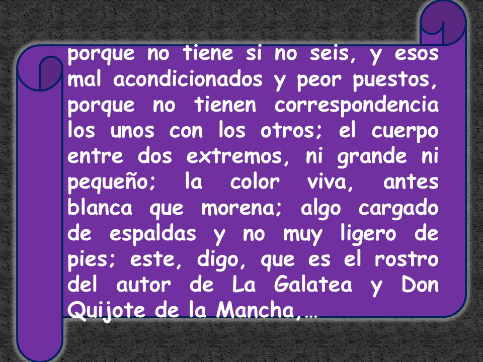 porque no tiene si no seis, y esos mal acondicionados y peor puestos, porque no tienen correspondencia los unos con los otros; el cuerpo entre dos extremos, ni grande ni pequeño; la color viva, antes blanca que morena; algo cargado de espaldas y no muy ligero de pies; este, digo, que es el rostro del autor de La Galatea y Don Quijote de la Mancha,…