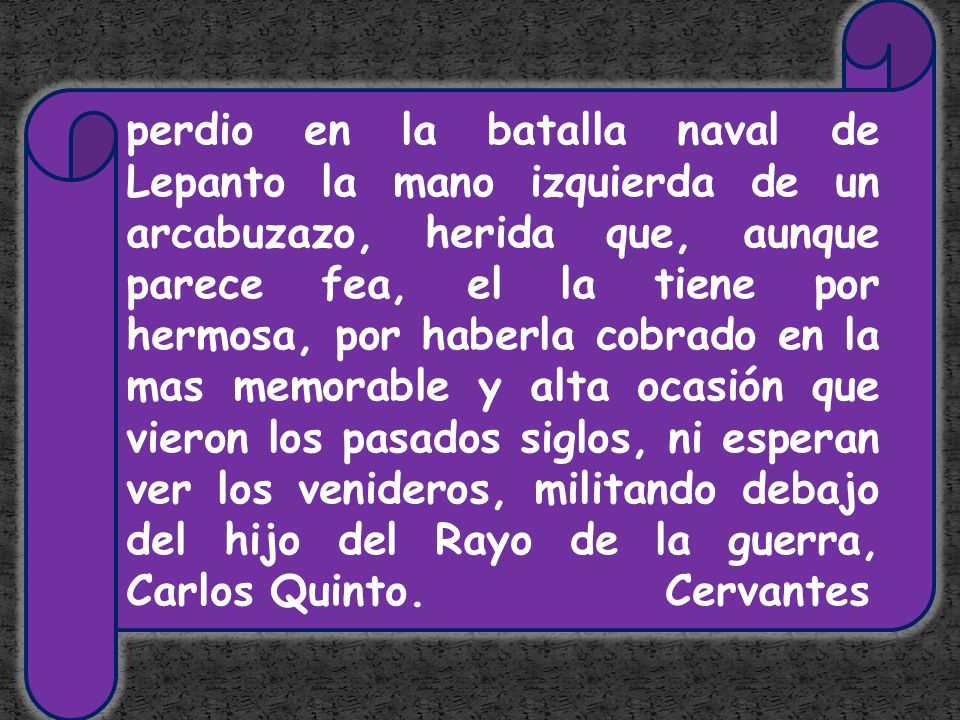 perdio en la batalla naval de Lepanto la mano izquierda de un arcabuzazo, herida que, aunque parece fea, el la tiene por hermosa, por haberla cobrado en la mas memorable y alta ocasión que vieron los pasados siglos, ni esperan ver los venideros, militando debajo del hijo del Rayo de la guerra, Carlos Quinto.