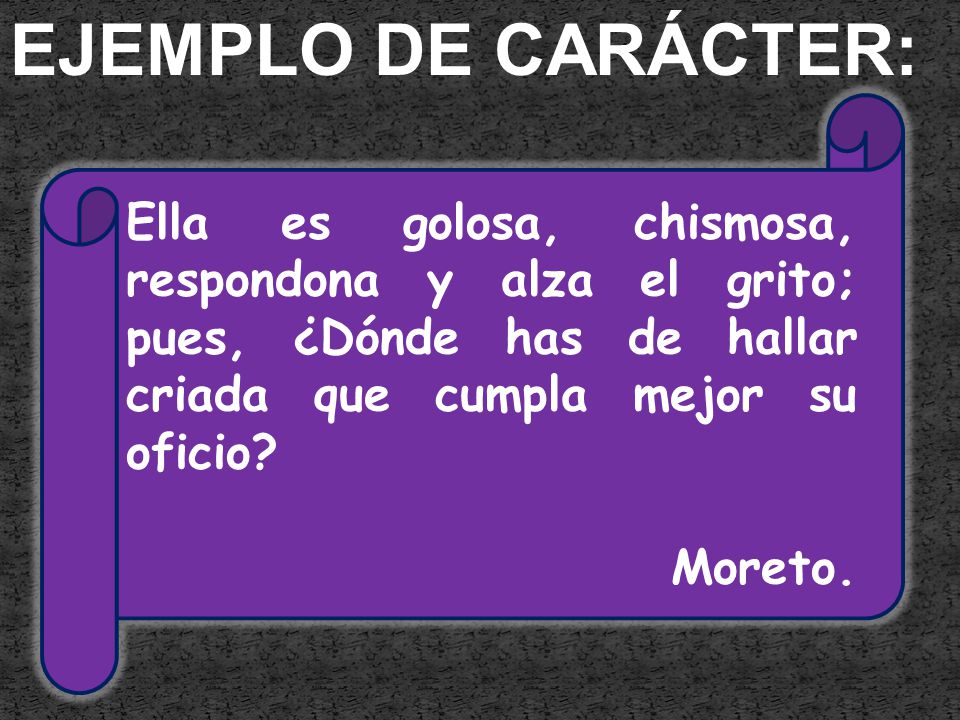 EJEMPLO DE CARÁCTER: Ella es golosa, chismosa, respondona y alza el grito; pues, ¿Dónde has de hallar criada que cumpla mejor su oficio
