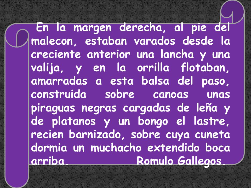 En la margen derecha, al pie del malecon, estaban varados desde la creciente anterior una lancha y una valija, y en la orrilla flotaban, amarradas a esta balsa del paso, construida sobre canoas unas piraguas negras cargadas de leña y de platanos y un bongo el lastre, recien barnizado, sobre cuya cuneta dormia un muchacho extendido boca arriba.