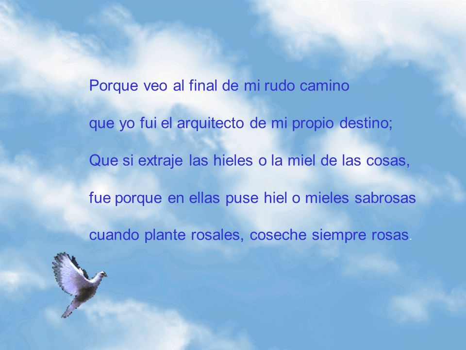 Porque veo al final de mi rudo camino que yo fui el arquitecto de mi propio destino; Que si extraje las hieles o la miel de las cosas, fue porque en ellas puse hiel o mieles sabrosas cuando plante rosales, coseche siempre rosas.