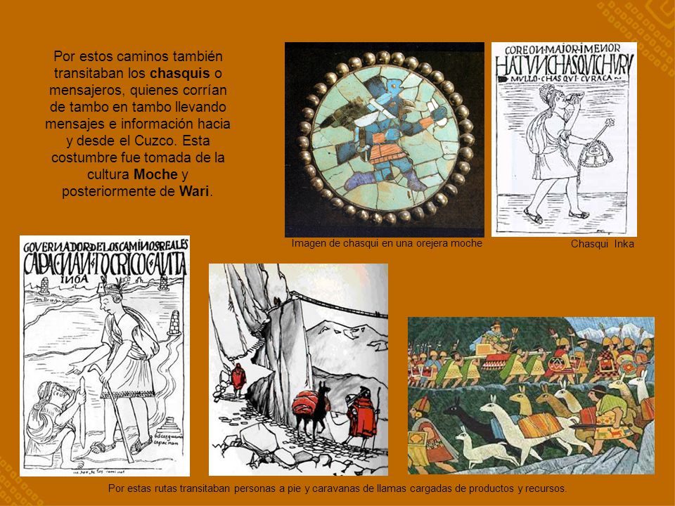 Por estos caminos también transitaban los chasquis o mensajeros, quienes corrían de tambo en tambo llevando mensajes e información hacia y desde el Cuzco. Esta costumbre fue tomada de la cultura Moche y posteriormente de Wari.