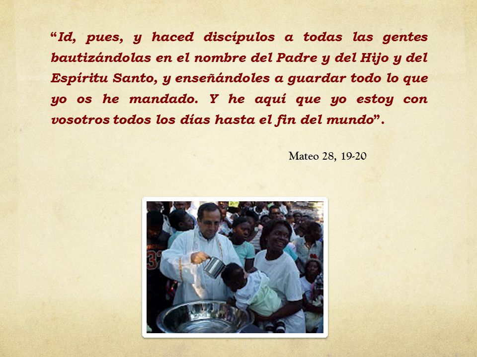Id, pues, y haced discípulos a todas las gentes bautizándolas en el nombre del Padre y del Hijo y del Espíritu Santo, y enseñándoles a guardar todo lo que yo os he mandado. Y he aquí que yo estoy con vosotros todos los días hasta el fin del mundo .