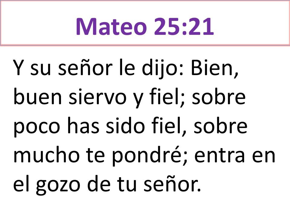 Mateo 25:21 Y su señor le dijo: Bien, buen siervo y fiel; sobre poco has sido fiel, sobre mucho te pondré; entra en el gozo de tu señor.