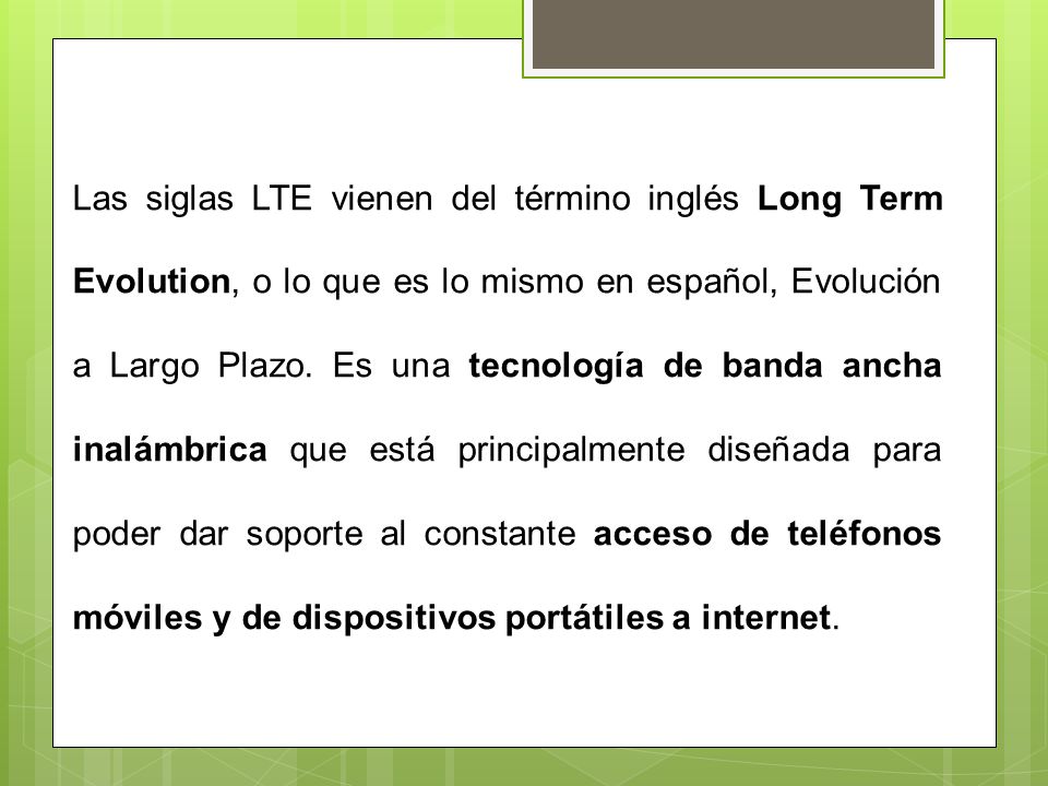 Las siglas LTE vienen del término inglés Long Term Evolution, o lo que es lo mismo en español, Evolución a Largo Plazo.
