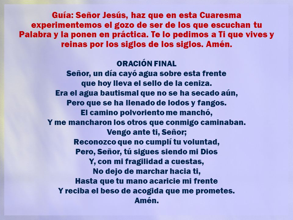 Guía: Señor Jesús, haz que en esta Cuaresma experimentemos el gozo de ser de los que escuchan tu Palabra y la ponen en práctica. Te lo pedimos a Ti que vives y reinas por los siglos de los siglos. Amén.
